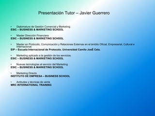 Presentación Tutor – Javier Guerrero <ul><li>Diplomatura de Gestión Comercial y Marketing. </li></ul><ul><li>ESIC – BUSINE...