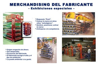 MERCHANDISING DEL FABRICANTE
- Exhibiciones especiales -
 Respuesta “Push”.
 Colocar la marca en otros
sitios “estratégicos”.
 Sembrar, posicionar, activar
la marca.
 Anticiparse a la competencia.
 Exigen erogación de dinero.
 Son temporales.
 Exclusivas del fabricante.
 El fabricante escoge el sitio y el
tipo de exhibición.
 La puede ambientar a su gusto.
 