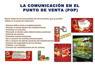 LA COMUNICACIÓN EN EL
PUNTO DE VENTA (POP)
Reúne todas las formas posibles de comunicación que se puedan
utilizar en el punto de venta para:
• Generar tráfico hacia el establecimiento.
• Orientar al cliente dentro del establecimiento.
• Incentivar el consumo.
• Persuadir al cliente sobre determinados productos.
• Informar los precios.
• Presentar nuevos productos.
• Dar a conocer los eventos promocionales.
• Dar a conocer los demás servicios del establecimiento.
• Conocer las expectativas de los clientes.
• Fidelizar a la clientela.
• Conocer las insatisfacciones de los clientes.
 