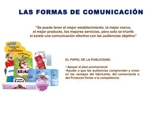 LAS FORMAS DE COMUNICACIÓN
“Se puede tener el mejor establecimiento, la mejor marca,
el mejor producto, los mejores servicios, pero solo se triunfa
si existe una comunicación efectiva con las audiencias objetivo”
EL PAPEL DE LA PUBLICIDAD:
• Apoyar el plan promocional.
•Ayudar a que las audiencias comprendan y crean
en las ventajas del fabricante, del comerciante o
del Producto frente a la competencia.
 