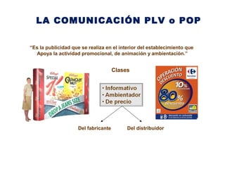 LA COMUNICACIÓN PLV o POP
Clases
“Es la publicidad que se realiza en el interior del establecimiento que
Apoya la actividad promocional, de animación y ambientación.”
Del fabricante Del distribuidor
 