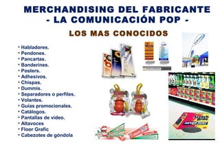 MERCHANDISING DEL FABRICANTE
- LA COMUNICACIÓN POP -
LOS MAS CONOCIDOS
• Habladores.
• Pendones.
• Pancartas.
• Banderines.
• Posters.
• Adhesivos.
• Chispas.
• Dummis.
• Separadores o perfiles.
• Volantes.
• Guías promocionales.
• Catálogos.
• Pantallas de video.
• Altavoces
• Floor Grafic
• Cabezotes de góndola
 