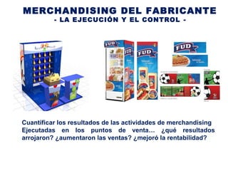 MERCHANDISING DEL FABRICANTE
- LA EJECUCIÓN Y EL CONTROL -
Cuantificar los resultados de las actividades de merchandising
Ejecutadas en los puntos de venta… ¿qué resultados
arrojaron? ¿aumentaron las ventas? ¿mejoró la rentabilidad?
 