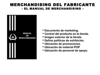 MERCHANDISING DEL FABRICANTE
- EL MANUAL DE MERCHANDISING -
 Documento de marketing.
 Control del producto en la tienda.
 Imagen exterior de la tienda.
 Define políticas de exhibición.
 Ubicación de promociones.
 Ubicación de material POP
 Ubicación de personal de apoyo.
MANUAL
DE
MERCHANDISING
 