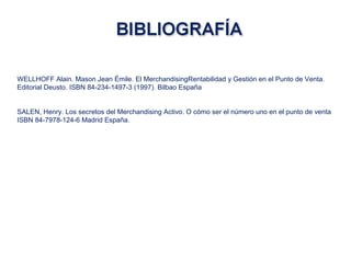 WELLHOFF Alain. Mason Jean Émile. El MerchandisingRentabilidad y Gestión en el Punto de Venta.
Editorial Deusto. ISBN 84-234-1497-3 (1997). Bilbao España
SALEN, Henry. Los secretos del Merchandising Activo. O cómo ser el número uno en el punto de venta
ISBN 84-7978-124-6 Madrid España.
 
