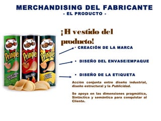MERCHANDISING DEL FABRICANTE
- EL PRODUCTO -
• CREACIÓN DE LA MARCA
• DISEÑO DEL ENVASE/EMPAQUE
• DISEÑO DE LA ETIQUETA
Acción conjunta entre diseño industrial,
diseño estructural y la Publicidad.
Se apoya en las dimensiones pragmática,
Sintáctica y semántica para conquistar al
Cliente.
¡El vestido del
producto!
 
