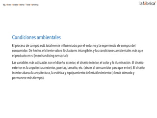 Condiciones ambientales
El proceso de compra está totalmente inﬂuenciado por el entorno y la experiencia de compra del
consumidor. De hecho, el cliente valora los factores intangibles y las condiciones ambientales más que
el producto en sí (merchandising sensorial).
Las variables más utilizadas son el diseño exterior, el diseño interior, el color y la iluminación. El diseño
exterior es la arquitectura exterior, puertas, tamaño, etc. (atraer al consumidor para que entre). El diseño
interior abarca la arquitectura, la estética y equipamiento del establecimiento (cliente cómodo y
permanece más tiempo).
Mg. Alvaro Morales Medina / Trade Marketing
 