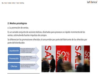 2. Medios psicológicos
a. La promoción de ventas.
Es un variado conjunto de acciones tácticas, diseñadas para provocar un rápido incremento de las
ventas, estimulando fuertes impulsos de compra.
Se diferencian las promociones ofrecidas al consumidor por parte del fabricante de las ofrecidas por
parte del distribuidor.
Mg. Alvaro Morales Medina / Trade Marketing
 