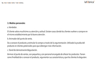 3. Medios personales
a.Vendedor.
El cliente valora muchísimo su atención y actitud. Existen casos donde los clientes vuelven a comprar en
el mismo establecimiento por la buena atención.
b.Animador del punto de venta.
Da a conocer el producto y estimular la compra a través de la argumentación. Utilizado la prueba del
producto en clientes potenciales para que obtengan más información.
c. Stand de demostración/degustación.
Animan el punto de ventas, son pequeños y con personal encargado de ofrecer los productos.Tienen
como ﬁnalidad dar a conocer el producto, argumentar sus características y que los clientes lo degusten.
Mg. Alvaro Morales Medina / Trade Marketing
 
