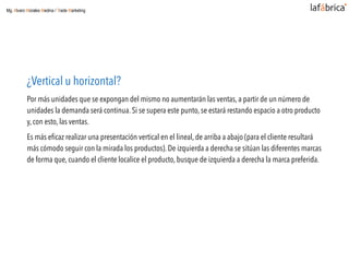 ¿Vertical u horizontal?
Por más unidades que se expongan del mismo no aumentarán las ventas, a partir de un número de
unidades la demanda será continua. Si se supera este punto, se estará restando espacio a otro producto
y, con esto, las ventas.
Es más eﬁcaz realizar una presentación vertical en el lineal, de arriba a abajo (para el cliente resultará
más cómodo seguir con la mirada los productos). De izquierda a derecha se sitúan las diferentes marcas
de forma que, cuando el cliente localice el producto, busque de izquierda a derecha la marca preferida.
Mg. Alvaro Morales Medina / Trade Marketing
 