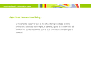 . merchandising e comunicação visual




     . objectivos do merchandising .

               É importante observar que o merchandising cria todo o clima
               favorável à decisão de compra, e contribui para o escoamento do
               produto no ponto de venda, pois é sua função auxiliar sempre o
               produto.
 