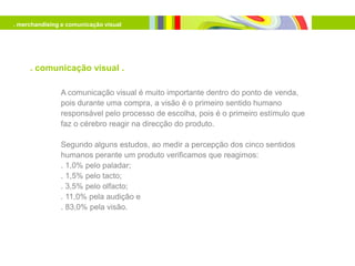 . merchandising e comunicação visual




     . comunicação visual .

               A comunicação visual é muito importante dentro do ponto de venda,
               pois durante uma compra, a visão é o primeiro sentido humano
               responsável pelo processo de escolha, pois é o primeiro estímulo que
               faz o cérebro reagir na direcção do produto.

               Segundo alguns estudos, ao medir a percepção dos cinco sentidos
               humanos perante um produto verificamos que reagimos:
               . 1,0% pelo paladar;
               . 1,5% pelo tacto;
               . 3,5% pelo olfacto;
               . 11,0% pela audição e
               . 83,0% pela visão.
 