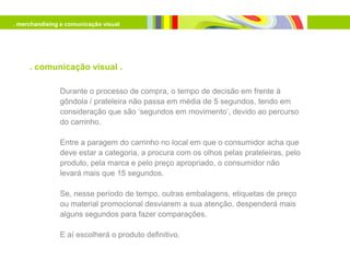 . merchandising e comunicação visual




     . comunicação visual .

               Durante o processo de compra, o tempo de decisão em frente à
               gôndola / prateleira não passa em média de 5 segundos, tendo em
               consideração que são ‘segundos em movimento’, devido ao percurso
               do carrinho.

               Entre a paragem do carrinho no local em que o consumidor acha que
               deve estar a categoria, a procura com os olhos pelas prateleiras, pelo
               produto, pela marca e pelo preço apropriado, o consumidor não
               levará mais que 15 segundos.

               Se, nesse período de tempo, outras embalagens, etiquetas de preço
               ou material promocional desviarem a sua atenção, despenderá mais
               alguns segundos para fazer comparações.

               E aí escolherá o produto definitivo.
 