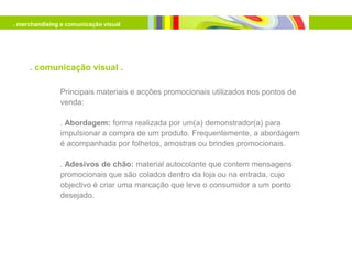 . merchandising e comunicação visual




     . comunicação visual .

               Principais materiais e acções promocionais utilizados nos pontos de
               venda:

               . Abordagem: forma realizada por um(a) demonstrador(a) para
               impulsionar a compra de um produto. Frequentemente, a abordagem
               é acompanhada por folhetos, amostras ou brindes promocionais.

               . Adesivos de chão: material autocolante que contem mensagens
               promocionais que são colados dentro da loja ou na entrada, cujo
               objectivo é criar uma marcação que leve o consumidor a um ponto
               desejado.
 