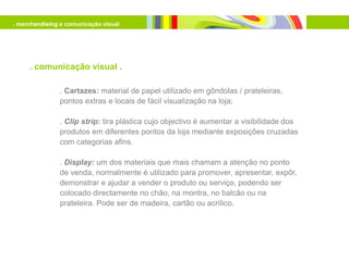 . merchandising e comunicação visual




     . comunicação visual .

               . Cartazes: material de papel utilizado em gôndolas / prateleiras,
               pontos extras e locais de fácil visualização na loja;

               . Clip strip: tira plástica cujo objectivo é aumentar a visibilidade dos
               produtos em diferentes pontos da loja mediante exposições cruzadas
               com categorias afins.

               . Display: um dos materiais que mais chamam a atenção no ponto
               de venda, normalmente é utilizado para promover, apresentar, expôr,
               demonstrar e ajudar a vender o produto ou serviço, podendo ser
               colocado directamente no chão, na montra, no balcão ou na
               prateleira. Pode ser de madeira, cartão ou acrílico.
 