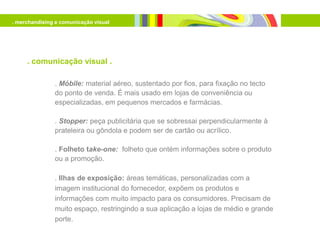 . merchandising e comunicação visual




     . comunicação visual .

               . Móbile: material aéreo, sustentado por fios, para fixação no tecto
               do ponto de venda. É mais usado em lojas de conveniência ou
               especializadas, em pequenos mercados e farmácias.

               . Stopper: peça publicitária que se sobressai perpendicularmente à
               prateleira ou gôndola e podem ser de cartão ou acrílico.

               . Folheto take-one: folheto que ontém informações sobre o produto
               ou a promoção.

               . Ilhas de exposição: áreas temáticas, personalizadas com a
               imagem institucional do fornecedor, expõem os produtos e
               informações com muito impacto para os consumidores. Precisam de
               muito espaço, restringindo a sua aplicação a lojas de médio e grande
               porte.
 