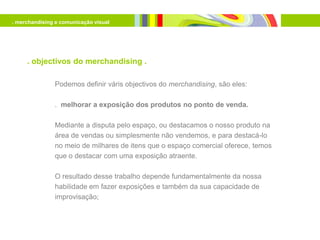 . merchandising e comunicação visual




     . objectivos do merchandising .

               Podemos definir váris objectivos do merchandising, são eles:

               . melhorar a exposição dos produtos no ponto de venda.

               Mediante a disputa pelo espaço, ou destacamos o nosso produto na
               área de vendas ou simplesmente não vendemos, e para destacá-lo
               no meio de milhares de itens que o espaço comercial oferece, temos
               que o destacar com uma exposição atraente.

               O resultado desse trabalho depende fundamentalmente da nossa
               habilidade em fazer exposições e também da sua capacidade de
               improvisação;
 