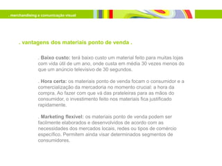 . merchandising e comunicação visual




     . vantagens dos materiais ponto de venda .

               . Baixo custo: terá baixo custo um material feito para muitas lojas
               com vida útil de um ano, onde custa em média 30 vezes menos do
               que um anúncio televisivo de 30 segundos.

               . Hora certa: os materiais ponto de venda focam o consumidor e a
               comercialização da mercadoria no momento crucial: a hora da
               compra. Ao fazer com que vá das prateleiras para as mãos do
               consumidor, o investimento feito nos materiais fica justificado
               rapidamente.

               . Marketing flexível: os materiais ponto de venda podem ser
               facilmente elaborados e desenvolvidos de acordo com as
               necessidades dos mercados locais, redes ou tipos de comércio
               específico. Permitem ainda visar determinados segmentos de
               consumidores.
 