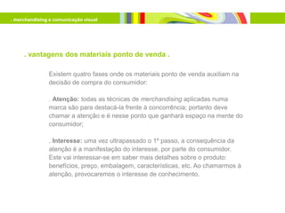 . merchandising e comunicação visual




     . vantagens dos materiais ponto de venda .

               Existem quatro fases onde os materiais ponto de venda auxiliam na
               decisão de compra do consumidor:

               . Atenção: todas as técnicas de merchandising aplicadas numa
               marca são para destacá-la frente à concorrência; portanto deve
               chamar a atenção e é nesse ponto que ganhará espaço na mente do
               consumidor;

               . Interesse: uma vez ultrapassado o 1º passo, a consequência da
               atenção é a manifestação do interesse, por parte do consumidor.
               Este vai interessar-se em saber mais detalhes sobre o produto:
               benefícios, preço, embalagem, características, etc. Ao chamarmos à
               atenção, provocaremos o interesse de conhecimento.
 
