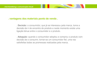 . merchandising e comunicação visual




     . vantagens dos materiais ponto de venda .

               . Decisão: o consumidor, que já se interessou pela marca, toma a
               decisão de ir de encontro do produto e neste momento existe uma
               ligação ténue entre o consumidor e o produto.

               . Adopção: quando o consumidor adoptou e comprou o produto com
               decisão de o consumir, tornar-se um consumidor fiel, uma vez
               satisfeitas todas as promessas realizadas pela marca.
 