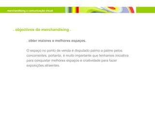 . merchandising e comunicação visual




     . objectivos do merchandising .

               . obter maiores e melhores espaços.

               O espaço no ponto de venda é disputado palmo a palmo pelos
               concorrentes, portanto, é muito importante que tenhamos iniciativa
               para conquistar melhores espaços e criatividade para fazer
               exposições atraentes.
 