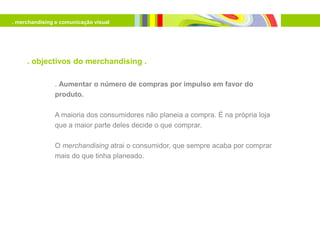 . merchandising e comunicação visual




     . objectivos do merchandising .

               . Aumentar o número de compras por impulso em favor do
               produto.

               A maioria dos consumidores não planeia a compra. É na própria loja
               que a maior parte deles decide o que comprar.

               O merchandising atrai o consumidor, que sempre acaba por comprar
               mais do que tinha planeado.
 