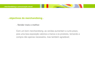 . merchandising e comunicação visual




     . objectivos do merchandising .

               . Vender mais e melhor.

               Com um bom merchandising, as vendas aumentam a curto prazo,
               pois uma boa exposição valoriza a marca e os produtos, tornando a
               compra não apenas necessária, mas também agradável;
 