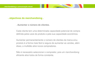 . merchandising e comunicação visual




     . objectivos do merchandising .

               . Aumentar o número de clientes.

               Cada cliente tem uma determinada capacidade potencial de compra
               definida pelos usos do produto e pela sua capacidade económica.

               Aumentar permanentemente o número de clientes da marca e/ou
               produto é a forma mais fácil e segura de aumentar as vendas, além
               disso, a multidão atrai novos compradores.

               Não é necessário seleccionar o comprador, pois um merchandising
               eficiente atrai todos de forma constante.
 