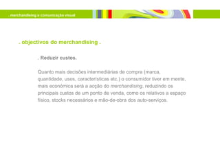 . merchandising e comunicação visual




     . objectivos do merchandising .

               . Reduzir custos.

               Quanto mais decisões intermediárias de compra (marca,
               quantidade, usos, características etc.) o consumidor tiver em mente,
               mais económica será a acção do merchandising, reduzindo os
               principais custos de um ponto de venda, como os relativos a espaço
               físico, stocks necessários e mão-de-obra dos auto-serviços.
 