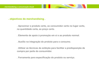 . merchandising e comunicação visual




     . objectivos do merchandising .

               . Aproximar o produto certo, ao consumidor certo no lugar certo,
               na quantidade certa, ao preço certo.

               . Elemento de apoio à promoção em si e ao produto normal.

               . Auxílio na integração do produto para o consumo.

               . Utilizar as técnicas de exibição para facilitar a predisposição de
               compra por parte do consumidor.

               . Ferramenta para especificação do produto ou serviço.
 