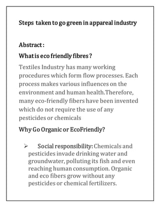 Steps taken to go green in appareal industry
Abstract :
Whatis eco friendly fibres?
Textiles Industry has many working
procedures which form flow processes. Each
process makes various influences on the
environment and human health.Therefore,
many eco-friendly fibers have been invented
which do not require the use of any
pesticides or chemicals
Why Go Organic or EcoFriendly?
 Social responsibility:Chemicals and
pesticides invade drinking water and
groundwater, polluting its fish and even
reaching human consumption. Organic
and eco fibers grow without any
pesticides or chemical fertilizers.
 
