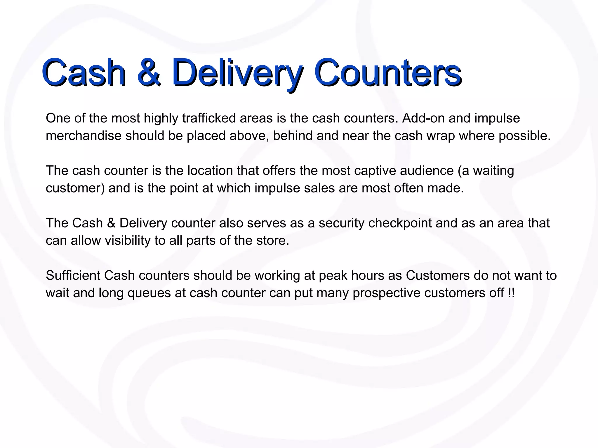 Cash & Delivery Counters One of the most highly trafficked areas is the cash counters. Add-on and impulse merchandise should be placed above, behind and near the cash wrap where possible.  The cash counter is the location that offers the most captive audience (a waiting customer) and is the point at which impulse sales are most often made.  The Cash & Delivery counter also serves as a security checkpoint and as an area that can allow visibility to all parts of the store.  Sufficient Cash counters should be working at peak hours as Customers do not want to wait and long queues at cash counter can put many prospective customers off !! 
