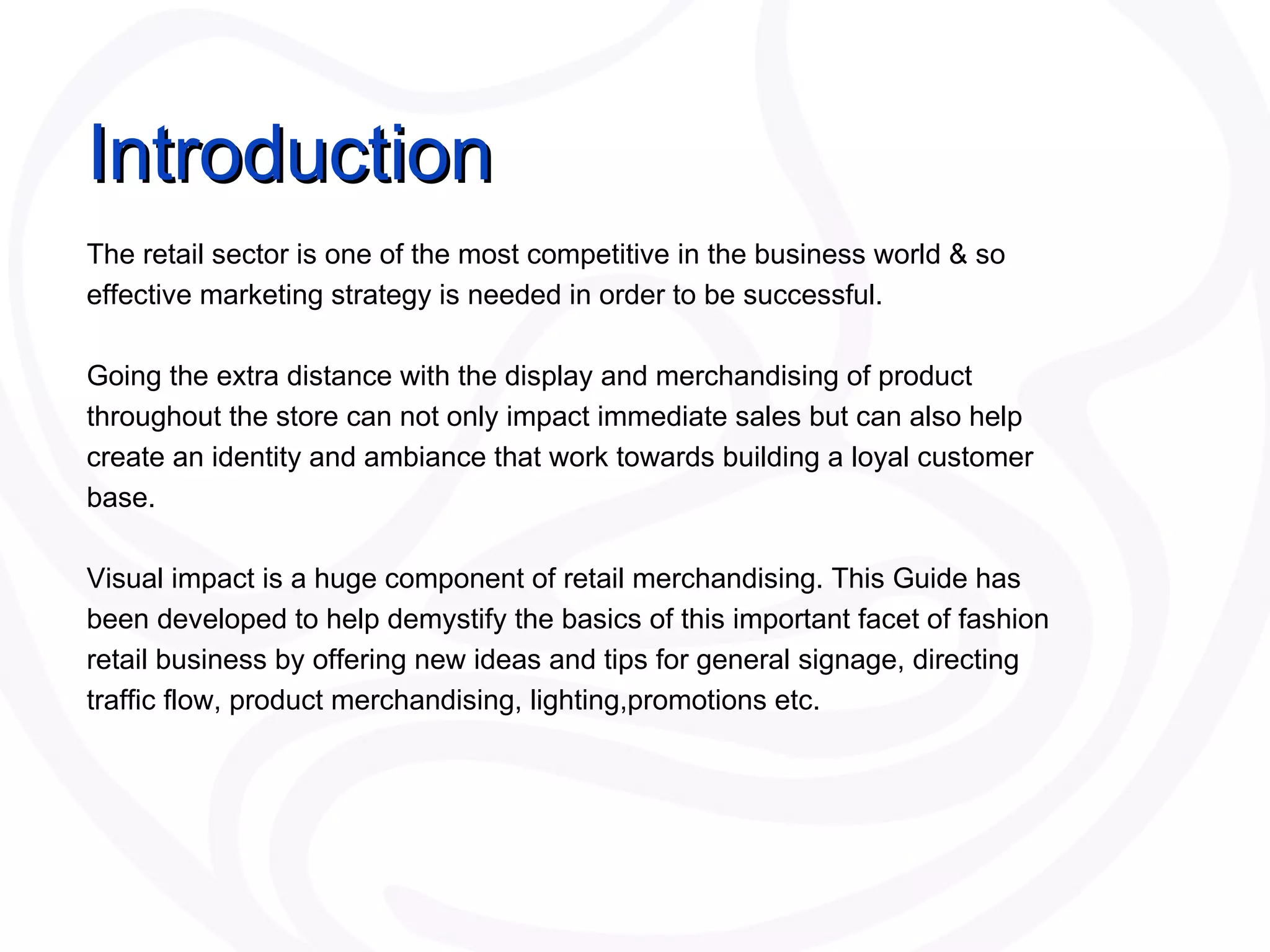 The retail sector is one of the most competitive in the business world & so effective marketing strategy is needed in order to be successful. Going the extra distance with the display and merchandising of product throughout the store can not only impact immediate sales but can also help create an identity and ambiance that work towards building a loyal customer base.  Visual impact is a huge component of retail merchandising. This Guide has been developed to help demystify the basics of this important facet of fashion retail business by offering new ideas and tips for general signage, directing traffic flow, product merchandising, lighting,promotions etc. Introduction 