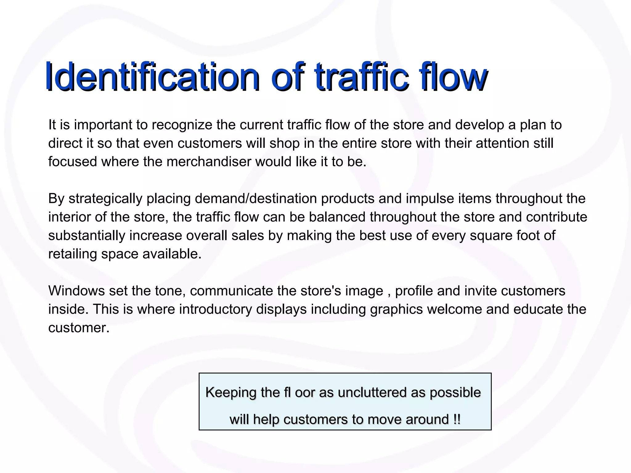 Identification of traffic flow It is important to recognize the current traffic flow of the store and develop a plan to direct it so that even customers will shop in the entire store with their attention still focused where the merchandiser would like it to be.  By strategically placing demand/destination products and impulse items throughout the interior of the store, the traffic flow can be balanced throughout the store and contribute substantially increase overall sales by making the best use of every square foot of retailing space available.  Windows set the tone, communicate the store's image , profile and invite customers inside. This is where introductory displays including graphics welcome and educate the customer.  Keeping the fl oor as uncluttered as possible  will help customers to move around !! 