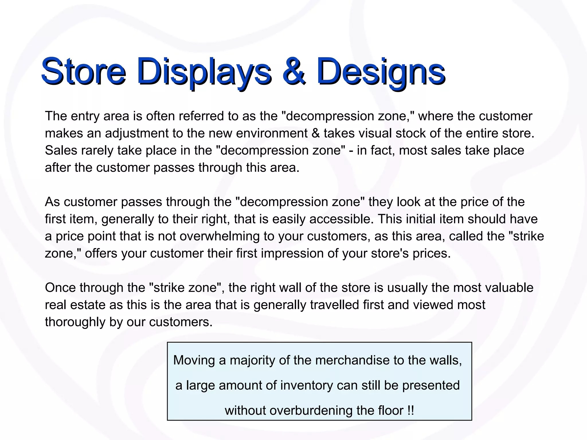 Store Displays & Designs The entry area is often referred to as the &quot;decompression zone,&quot; where the customer makes an adjustment to the new environment & takes visual stock of the entire store. Sales rarely take place in the &quot;decompression zone&quot; - in fact, most sales take place after the customer passes through this area. As customer passes through the &quot;decompression zone&quot; they look at the price of the first item, generally to their right, that is easily accessible. This initial item should have a price point that is not overwhelming to your customers, as this area, called the &quot;strike zone,&quot; offers your customer their first impression of your store's prices.  Once through the &quot;strike zone&quot;, the right wall of the store is usually the most valuable real estate as this is the area that is generally travelled first and viewed most thoroughly by our customers. Moving a majority of the merchandise to the walls,  a large amount of inventory can still be presented  without overburdening the floor !! 