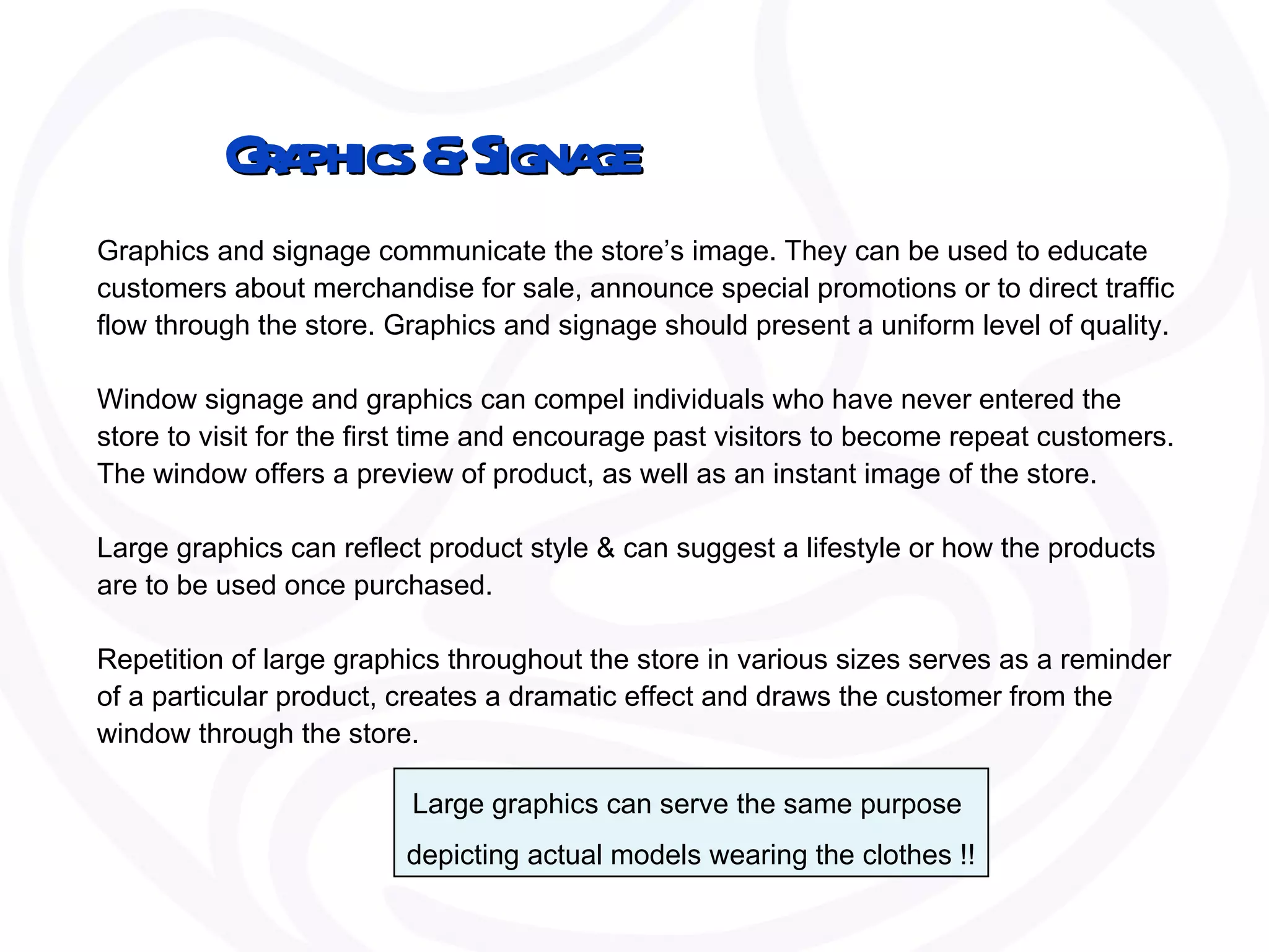 Graphics & Signage Graphics and signage communicate the store’s image. They can be used to educate customers about merchandise for sale, announce special promotions or to direct traffic flow through the store. Graphics and signage should present a uniform level of quality.  Window signage and graphics can compel individuals who have never entered the store to visit for the first time and encourage past visitors to become repeat customers. The window offers a preview of product, as well as an instant image of the store.  Large graphics can reflect product style & can suggest a lifestyle or how the products are to be used once purchased.  Repetition of large graphics throughout the store in various sizes serves as a reminder of a particular product, creates a dramatic effect and draws the customer from the window through the store. Large graphics can serve the same purpose  depicting actual models wearing the clothes !! 