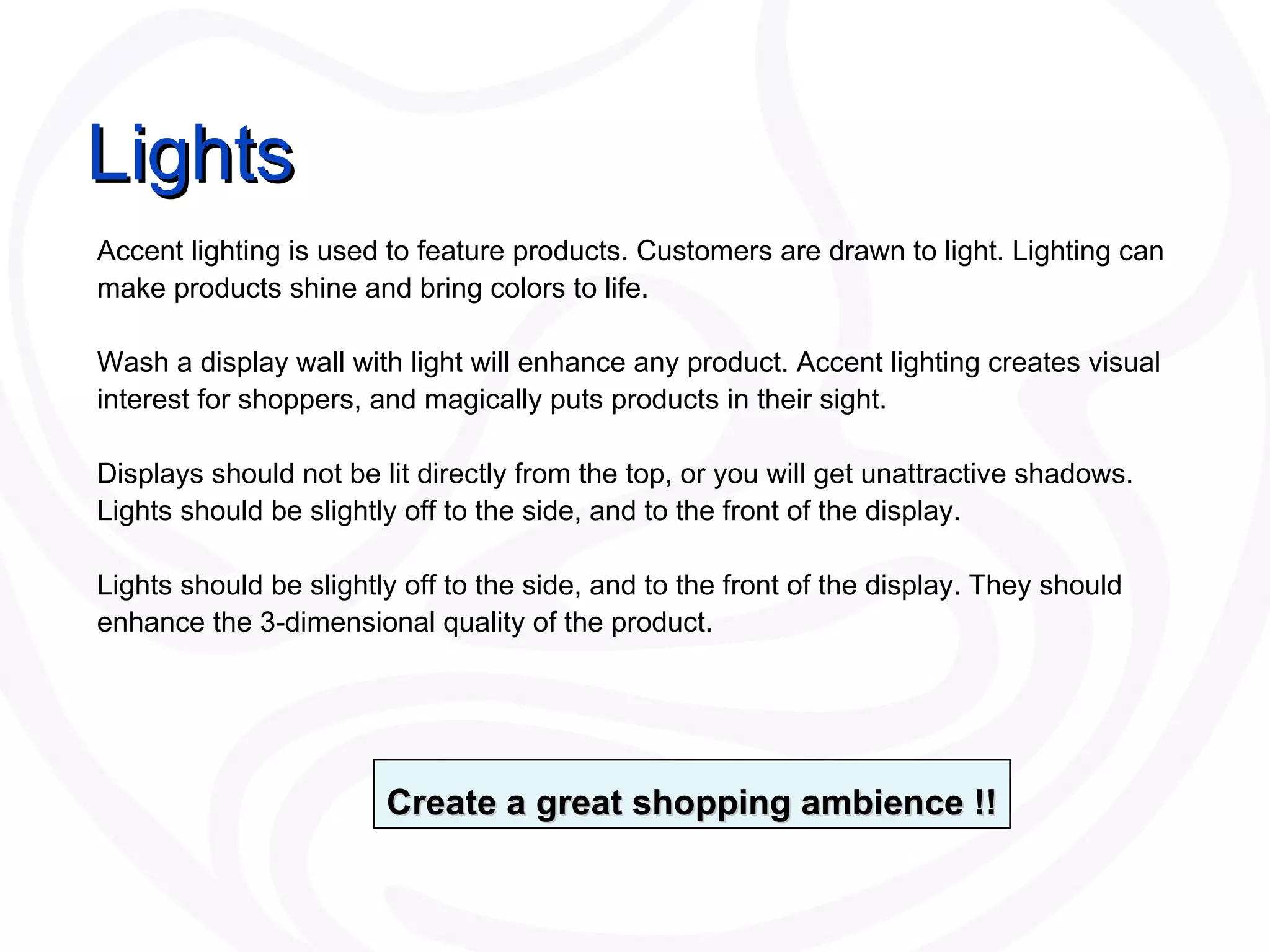 Lights Accent lighting is used to feature products. Customers are drawn to light. Lighting can make products shine and bring colors to life.  Wash a display wall with light will enhance any product. Accent lighting creates visual interest for shoppers, and magically puts products in their sight.  Displays should not be lit directly from the top, or you will get unattractive shadows. Lights should be slightly off to the side, and to the front of the display.  Lights should be slightly off to the side, and to the front of the display. They should enhance the 3-dimensional quality of the product. Create a great shopping ambience !! 