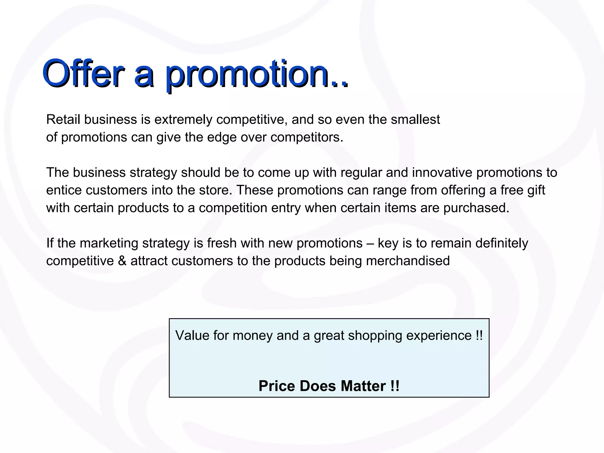 Offer a promotion.. Retail business is extremely competitive, and so even the smallest  of promotions can give the edge over competitors.  The business strategy should be to come up with regular and innovative promotions to entice customers into the store. These promotions can range from offering a free gift with certain products to a competition entry when certain items are purchased.  If the marketing strategy is fresh with new promotions – key is to remain definitely competitive & attract customers to the products being merchandised Value for money and a great shopping experience !! Price Does Matter !! 