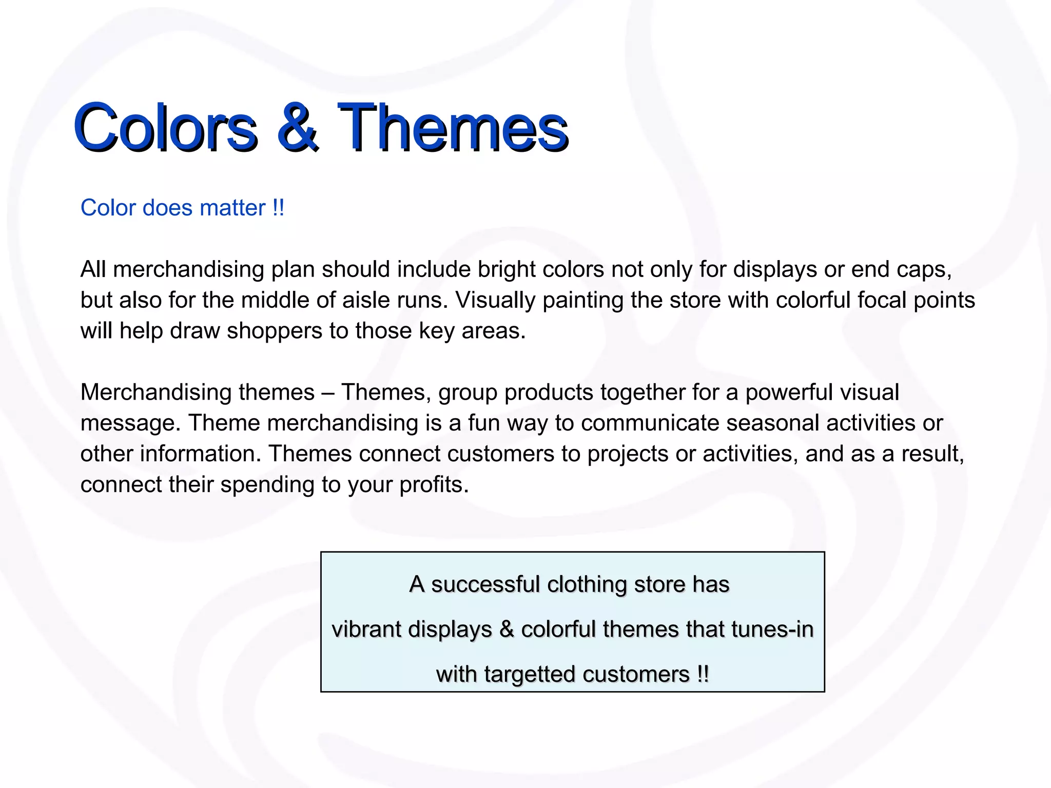 Colors & Themes Color does matter !! All merchandising plan should include bright colors not only for displays or end caps, but also for the middle of aisle runs. Visually painting the store with colorful focal points will help draw shoppers to those key areas. Merchandising themes – Themes ,  group products together for a powerful visual message. Theme merchandising is a fun way to communicate seasonal activities or other information. Themes connect customers to projects or activities, and as a result, connect their spending to your profits. A successful clothing store has  vibrant displays & colorful themes that tunes-in with targetted customers !! 