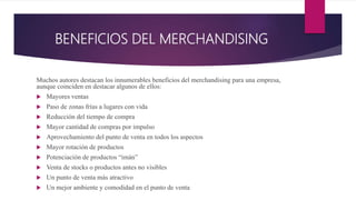 BENEFICIOS DEL MERCHANDISING
Muchos autores destacan los innumerables beneficios del merchandising para una empresa,
aunque coinciden en destacar algunos de ellos:
 Mayores ventas
 Paso de zonas frías a lugares con vida
 Reducción del tiempo de compra
 Mayor cantidad de compras por impulso
 Aprovechamiento del punto de venta en todos los aspectos
 Mayor rotación de productos
 Potenciación de productos “imán”
 Venta de stocks o productos antes no visibles
 Un punto de venta más atractivo
 Un mejor ambiente y comodidad en el punto de venta
 