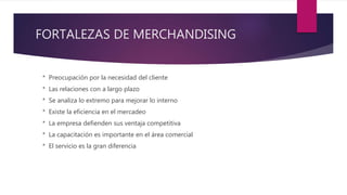 FORTALEZAS DE MERCHANDISING
* Preocupación por la necesidad del cliente
* Las relaciones con a largo plazo
* Se analiza lo extremo para mejorar lo interno
* Existe la eficiencia en el mercadeo
* La empresa defienden sus ventaja competitiva
* La capacitación es importante en el área comercial
* El servicio es la gran diferencia
 