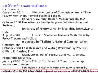 ประวัติการศึกษาและการเข้าอบรม
      การเข้า อบรม:
                            Instructor (วิทยากร)
      December 2011                Microeconomics of Competitiveness Affiliate
      Faculty Workshop, Harvard Business School,
                       Harvard University, Boston, Massachusetts, USA
      October 2010 Executive Leadership Program, Wharton School of
      Business,
                       University of Pennsylvania, Philadelphia, Pennsylvania,
      USA
      August 2009                  Thailand Spectrum Auctions Masterclass by
      Policy Tracker and Holios
                       organized by Thailand’s National Communication
      Commissions.
      October 2008 Case Research and Writing Workshop by Prof. Dr.
      Clifford E. Darden, The
                       Graziadio School of Business and Management,
      Pepperdine University
      January 2008 Toyota Talent: The Secret of Toyota’s amazing
      success and how you
                       can make it a reality in your company seminar by
วิพ ธ อ่อ งสกุP.คณะบริห ารธุร กิจ สถาบัน บัณ ฑิต พัฒ นบริห ารศาสตร์
    ุ David ล Meier, the coauthor of © Viput Ongsakul, Ph.D. Graduate School of Business :
                                                                      Toyota Talent Adminis
 