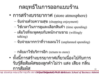 กลยุทธ์ในการออกแบบร้าน
         • การสร้างบรรยากาศ (store atmosphere)
              – จับจ่ายด้วยความสุข (shopping enjoyment)
              – ใช้เวลาในการดูและเลือกสินค้า (time spending)
              – เต็มใจทีจะพูดคุยกับพนักงานขาย (willingly
                        ่
                 talking)
              – จับจ่ายมากกว่าทีวางแผนไว้ (unplanned spending)
                                ่

              – กลับมาใช้บริการอีก (return to store)
         • ทั้งนี้การสร้างบรรยากาศเกี่ยวเนื่องไปกับการ
           รับรู้สื่อสัมผัสของลูกค้าไม่ว่า แสง เสียง กลิ่น
           การสัมผัส                                                                      35
วิพ ธ อ่อ งสกุล คณะบริห ารธุร กิจ สถาบัน บัณ ฑิต พัฒ นบริห ารศาสตร์
    ุ                                © Viput Ongsakul, Ph.D. Graduate School of Business Adminis
 