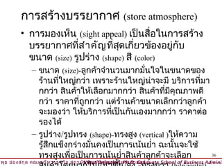 การสร้างบรรยากาศ (store atmosphere)
         • การมองเห็น (sight appeal) เป็นสื่อในการสร้าง
           บรรยากาศที่ส ำา คัญ ที่สุดเกี่ยวข้องอยู่กับ
           ขนาด (size) รูปร่าง (shape) สี (color)
              – ขนาด (size)-ลูกค้าจำานวนมากมันใจในขนาดของ
                                                ่
                ร้านทีใหญ่กว่า เพราะร้านใหญ่นาจะมี บริการทีมา
                       ่                          ่              ่
                กกว่า สินค้าให้เลือกมากกว่า สินค้าที่มคุณภาพดี
                                                         ี
                กว่า ราคาทีถูกกว่า แต่ร้านค้าขนาดเล็กกว่าลูกค้า
                             ่
                จะมองว่า ให้บริการทีเป็นกันเองมากกว่า ราคาต่อ
                                      ่
                รองได้
              – รูปร่าง/รูปทรง (shape)-ทรงสูง (vertical )ให้ความ
                รู้สึกแข็งกร่างมันคงเป็นการเน้นยำ่า ฉะนั้นจะใช้
                                 ่
                ทรงสูงเพือเป็นการเน้นยำ่าสินค้าลูกค้าจะเลือก
                           ่                                       36
วิพ ธ อ่อ งสกุล คณะบริห ารธุร กิจ สถาบัน บัณ ฑิต พัฒ นบริห ารศาสตร์
    ุ                                © Viput Ongsakul, Ph.D. Graduate School of Business Adminis
 