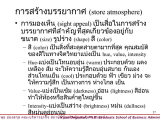 การสร้างบรรยากาศ (store atmosphere)
         • การมองเห็น (sight appeal) เป็นสื่อในการสร้าง
           บรรยากาศที่ส ำา คัญ ที่สุดเกี่ยวข้องอยู่กับ
           ขนาด (size) รูปร่าง (shape) สี (color)
              – สี (color) เป็นสิ่งทีสะดุดสายตามากทีสุด คุณสมบัติ
                                     ่                ่
                ของสีในทางจิตวิทยาแบ่งเป็น hue, value, intensity
              – Hue-แบ่งเป็นโทนอบอุ่น (warm) ประกอบด้วย แดง
                เหลือง ส้ม จะให้ความรู้สึกอบอุ่นสบาย กันเอง
                ส่วนโทนเย็น (cool) ประกอบด้วย ฟ้า เขียว ม่วง จะ
                ให้ความรู้สึก เป็นทางการ ห่างไกล เย็น
              – Value-แบ่งเป็นเข้ม (darkness) อ่อน (lightness) สีอ่อน
                ทำาให้ห้องหรือสินค้าดูใหญ่ขึ้น
              – Intensity-แบ่งเป็นสว่าง (brightness) หม่น (dullness)
                สีหม่นดูอ่อนนุ่ม                                      37
วิพ ธ อ่อ งสกุล คณะบริห ารธุร กิจ สถาบัน บัณ ฑิต พัฒ นบริห ารศาสตร์
    ุ                                © Viput Ongsakul, Ph.D. Graduate School of Business Adminis
 