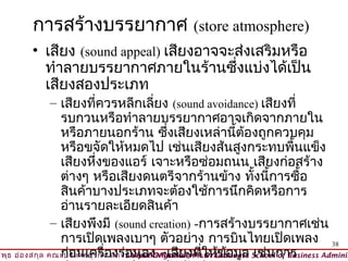 การสร้างบรรยากาศ (store atmosphere)
        • เสียง (sound appeal) เสียงอาจจะส่งเสริมหรือ
          ทำาลายบรรยากาศภายในร้านซึ่งแบ่งได้เป็น
          เสียงสองประเภท
                 – เสียงทีควรหลีกเลี่ยง (sound avoidance) เสียงที่
                             ่
                   รบกวนหรือทำาลายบรรยากาศอาจเกิดจากภายใน
                   หรือภายนอกร้าน ซึงเสียงเหล่านีต้องถูกควบคุม
                                                 ่                ้
                   หรือขจัดให้หมดไป เช่นเสียงส้นสูงกระทบพืนแข็ง                 ้
                   เสียงหึงของแอร์ เจาะหรือซ่อมถนน เสียงก่อสร้าง
                               ่
                   ต่างๆ หรือเสียงดนตรีจากร้านข้าง ทังนี้การซื้อ       ้
                   สินค้าบางประเภทจะต้องใช้การนึกคิดหรือการ
                   อ่านรายละเอียดสินค้า
                 – เสียงพึงมี (sound creation) -การสร้างบรรยากาศเช่น
                   การเปิดเพลงเบาๆ ตัวอย่าง การบินไทยเปิดเพลง 38
วิพ ธ อ่อ งสกุล คณะบริห ารธุร กิจ สถาบัน บัณ ฑิต–ฒ นบริห ารศาสตร์ มูล School การ
    ุ              ก่อนเครื่องร่อViput Ongsakul, Ph.D. Graduate เช่น of Business Adminis
                                ©       นลง พัเสียงทีให้ข้อ่
 