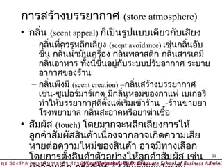 การสร้างบรรยากาศ (store atmosphere)
         • กลิ่น (scent appeal) ก็เป็นรูปแบบเดียวกับเสียง
           – กลิ่นที่ควรหลีกเลี่ยง (scent avoidance) เช่นกลิ่นอับ
              ชื้น กลิ่นนำ้ามันเครื่อง กลิ่นพลาสติก กลิ่นสารเคมี
              กลิ่นอาหาร ทังนีขึ้นอยู่กับระบบปรับอากาศ ระบาย
                              ้ ้
              อากาศของร้าน
           – กลิ่นพึงมี (scent creation) –กลิ่นสร้างบรรยากาศ
              เช่น-ซูเปอร์มาร์เกต มีกลิ่นหอมของกาแฟ เบเกอรี่
              ทำาให้บรรยากาศดีตั้งแต่เริ่มเข้าร้าน -ร้านขายยา
              โรงพยาบาล กลิ่นสะอาดหรือยาฆ่าเชื้อ
         • สัมผัส (touch) โดยมากจะหลีกเลี่ยงการให้
             ลูกค้าสัมผัสสินค้าเนื่องจากอาจเกิดความเสีย
             หายต่อความใหม่ของสินค้า อาจมีทางเลือก
             โดยการตั้งสินค้าตัวอย่างให้ลูกค้าสัมผัส เช่น                                 39
วิพ ธ อ่อ งสกุล คณะบริห ารธุร กิจ สถาบัน บัณ ฑิต พัฒ นบริห ารศาสตร์
    ุ                                © Viput Ongsakul, Ph.D. Graduate School of Business Adminis
 