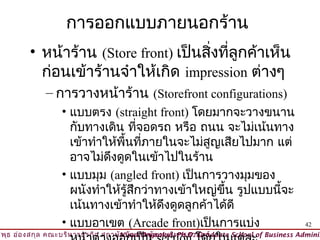 การออกแบบภายนอกร้าน
         • หน้าร้าน (Store front) เป็นสิ่งที่ลูกค้าเห็น
           ก่อนเข้าร้านจำาให้เกิด impression ต่างๆ
              – การวางหน้าร้าน (Storefront configurations)
                   • แบบตรง (straight front) โดยมากจะวางขนาน
                     กับทางเดิน ทีจอดรถ หรือ ถนน จะไม่เน้นทาง
                                    ่
                     เข้าทำาให้พื้นทีภายในจะไม่สูญเสียไปมาก แต่
                                      ่
                     อาจไม่ดงดูดในเข้าไปในร้าน
                             ึ
                   • แบบมุม (angled front) เป็นการวางมุมของ
                     ผนังทำาให้รู้สึกว่าทางเข้าใหญ่ขึ้น รูปแบบนี้จะ
                     เน้นทางเข้าทำาให้ดงดูดลูกค้าได้ดี
                                         ึ
                   • แบบอาเขต (Arcade front)เป็นการแบ่ง                                   42
วิพ ธ อ่อ งสกุล คณะบริห ารธุร กิจ สถาบัน บัณ ฑิต พัฒ นบริห ารศาสตร์
    ุ                                © Viput Ongsakul, Ph.D. Graduate School of Business Adminis
 