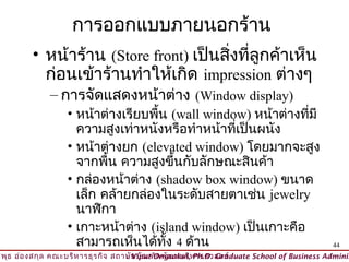 การออกแบบภายนอกร้าน
         • หน้าร้าน (Store front) เป็นสิ่งที่ลูกค้าเห็น
           ก่อนเข้าร้านทำาให้เกิด impression ต่างๆ
              – การจัดแสดงหน้าต่าง (Window display)
                   • หน้าต่างเรียบพืน (wall window) หน้าต่างทีมี
                                    ้                         ่
                     ความสูงเท่าหนังหรือทำาหน้าทีเป็นผนัง
                                                 ่
                   • หน้าต่างยก (elevated window) โดยมากจะสูง
                     จากพื้น ความสูงขึ้นกับลักษณะสินค้า
                   • กล่องหน้าต่าง (shadow box window) ขนาด
                     เล็ก คล้ายกล่องในระดับสายตาเช่น jewelry
                     นาฬิกา
                   • เกาะหน้าต่าง (island window) เป็นเกาะคือ
                     สามารถเห็นได้ทง 4 ด้าน
                                      ั้                                                  44
วิพ ธ อ่อ งสกุล คณะบริห ารธุร กิจ สถาบัน บัณ ฑิต พัฒ นบริห ารศาสตร์
    ุ                                © Viput Ongsakul, Ph.D. Graduate School of Business Adminis
 