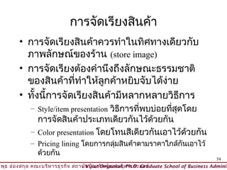 การจัดเรียงสินค้า
        • การจัดเรียงสินค้าควรทำาในทิศทางเดียวกับ
          ภาพลักษณ์ของร้าน (store image)
        • การจัดเรียงต้องคำานึงถึงลักษณะธรรมชาติ
          ของสินค้าที่ทำาให้ลูกค้าหยิบจับได้ง่าย
        • ทั้งนี้การจัดเรียงสินค้ามีหลากหลายวิธีการ
             – Style/item presentation วิธีการที่พบบ่อยทีสุดโดย
                                                         ่
               การจัดสินค้าประเภทเดียวกันไว้ด้วยกัน
             – Color presentation โดยโทนสีเดียวกันเอาไว้ด้วยกัน
             – Pricing lining โดยการกลุมสินค้าตามราคาใกล้กันเอาไว้
                                       ่
               ด้วยกัน
                                                                                          54
วิพ ธ อ่อ งสกุล คณะบริห ารธุร กิจ สถาบัน บัณ ฑิต พัฒ นบริห ารศาสตร์
    ุ                                © Viput Ongsakul, Ph.D. Graduate School of Business Adminis
 